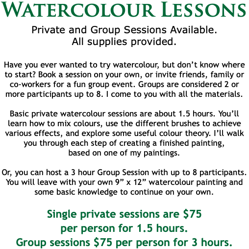 Watercolour Lessons Private and Group Sessions Available. All supplies provided. Have you ever wanted to try watercolour, but don’t know where to start? Book a session on your own, or invite friends, family or co-workers for a fun group event. Groups are considered 2 or more participants up to 8. I come to you with all the materials. Basic private watercolour sessions are about 1.5 hours. You’ll learn how to mix colours, use the different brushes to achieve various effects, and explore some useful colour theory. I’ll walk you through each step of creating a finished painting,  based on one of my paintings. Or, you can host a 3 hour Group Session with up to 8 participants. You will leave with your own 9” x 12” watercolour painting and some basic knowledge to continue on your own. Single private sessions are $75  per person for 1.5 hours. Group sessions $75 per person for 3 hours.